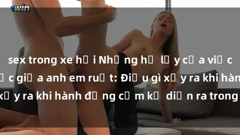sex trong xe hơi Những hệ lụy của việc có quan hệ tình dục giữa anh em ruột: Điều gì xảy ra khi hành động cấm kỵ diễn ra trong gia đình?