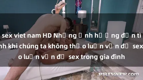 sex viet nam HD Những ảnh hưởng đến tình cảm gia đình khi chúng ta không thảo luận vấn đề sex trong gia đình
