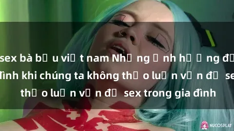 sex bà bầu việt nam Những ảnh hưởng đến tình cảm gia đình khi chúng ta không thảo luận vấn đề sex trong gia đình