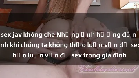sex jav không che Những ảnh hưởng đến tình cảm gia đình khi chúng ta không thảo luận vấn đề sex trong gia đình