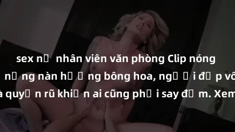 sex nữ nhân viên văn phòng Clip nóng phòng tắm: Hít thở nồng nàn hương bông hoa, người đẹp vô cùng gợi cảm và quyến rũ khiến ai cũng phải say đắm. Xem ngay để trải nghiệm điều đặc biệt!