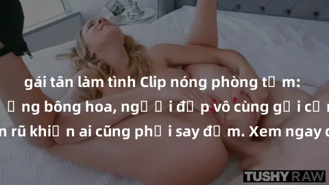gái tân làm tình Clip nóng phòng tắm: Hít thở nồng nàn hương bông hoa, người đẹp vô cùng gợi cảm và quyến rũ khiến ai cũng phải say đắm. Xem ngay để trải nghiệm điều đặc biệt!