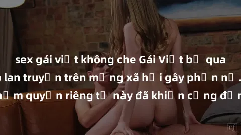 sex gái việt không che Gái Việt bị quay lén khi tắm, clip lan truyền trên mạng xã hội gây phẫn nộ. Hành động vi phạm quyền riêng tư này đã khiến cộng đồng mạng bức xúc và đòi trừng phạt thật nghiêm kh