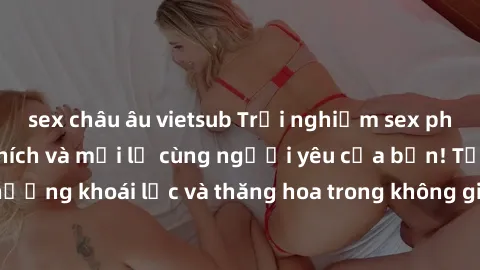 sex châu âu vietsub Trải nghiệm sex phòng tắm đầy kích thích và mới lạ cùng người yêu của bạn! Tận hưởng khoái lạc và thăng hoa trong không gian tắm ấm áp và gợi cảm.