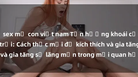 sex mẹ con việt nam Tận hưởng khoái cảm với sex ngoài trời: Cách thức mới để kích thích và gia tăng sự lãng mạn trong mối quan hệ của bạn!