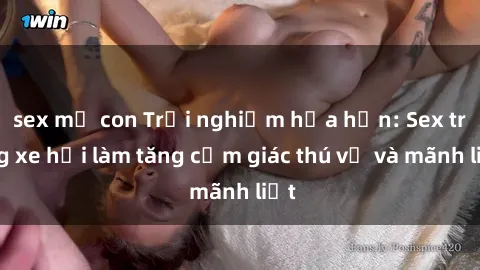 sex mẹ con Trải nghiệm hứa hẹn: Sex trong xe hơi làm tăng cảm giác thú vị và mãnh liệt