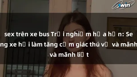 sex trên xe bus Trải nghiệm hứa hẹn: Sex trong xe hơi làm tăng cảm giác thú vị và mãnh liệt