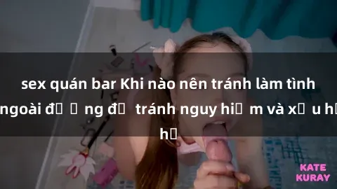 sex quán bar Khi nào nên tránh làm tình ngoài đường để tránh nguy hiểm và xấu hổ