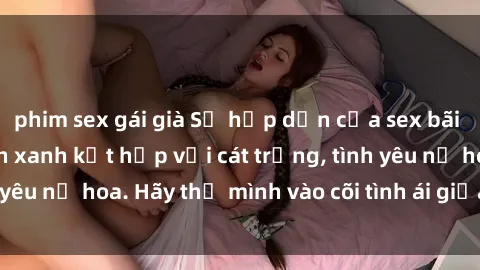phim sex gái già Sự hấp dẫn của sex bãi biển: Khi sóng biển xanh kết hợp với cát trắng, tình yêu nở hoa. Hãy thả mình vào cõi tình ái giữa sóng biển!