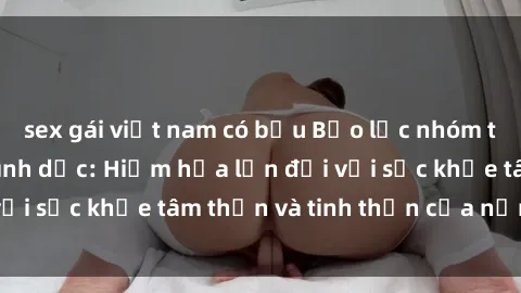 sex gái việt nam có bầu Bạo lực nhóm trong các hành vi tình dục: Hiểm họa lớn đối với sức khỏe tâm thần và tinh thần của nạn nhân.