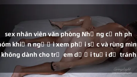 sex nhân viên văn phòng Những cảnh phim sex bạo dâm nhóm khiến người xem phải sốc và rùng mình, không dành cho trẻ em dưới tuổi để tránh ảnh hưởng tiêu cực.