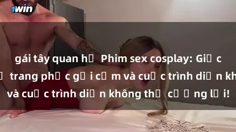 gái tây quan hệ Phim sex cosplay: Giấc mơ  cùng những bộ trang phục gợi cảm và cuộc trình diễn không thể cưỡng lại!