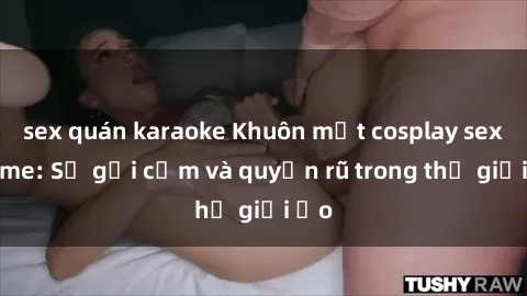 sex quán karaoke Khuôn mặt cosplay sex anime: Sự gợi cảm và quyến rũ trong thế giới ảo