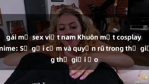 gái mỹ sex việt nam Khuôn mặt cosplay sex anime: Sự gợi cảm và quyến rũ trong thế giới ảo