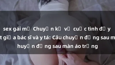 sex gái mỹ Chuyện kể về cuộc tình đầy nhiệt huyết giữa bác sĩ và y tá: Câu chuyện đằng sau màn áo trắng