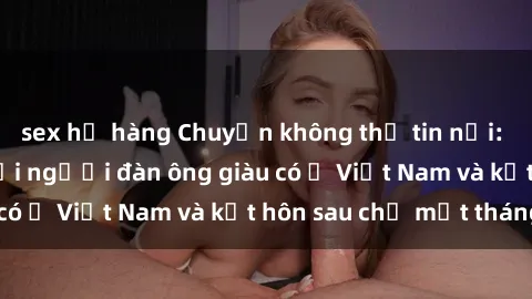 sex họ hàng Chuyện không thể tin nổi: Gái Tây quan hệ với người đàn ông giàu có ở Việt Nam và kết hôn sau chỉ một tháng