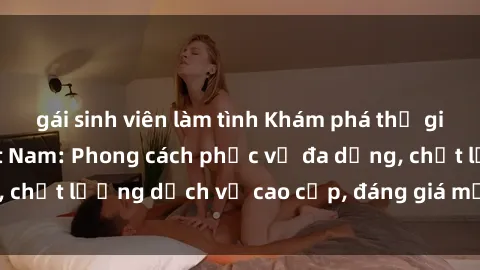 gái sinh viên làm tình Khám phá thế giới của gái gọi Việt Nam: Phong cách phục vụ đa dạng, chất lượng dịch vụ cao cấp, đáng giá mọi khoản chi phí