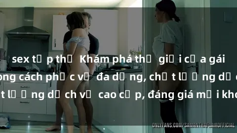 sex tập thể Khám phá thế giới của gái gọi Việt Nam: Phong cách phục vụ đa dạng, chất lượng dịch vụ cao cấp, đáng giá mọi khoản chi phí