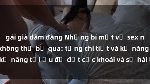 gái già dâm đãng Những bí mật về sex người lớn mà bạn không thể bỏ qua: từng chi tiết và kỹ năng tối ưu để đạt cực khoái và sự hài lòng tối đa.