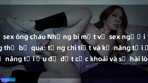 sex ông cháu Những bí mật về sex người lớn mà bạn không thể bỏ qua: từng chi tiết và kỹ năng tối ưu để đạt cực khoái và sự hài lòng tối đa.
