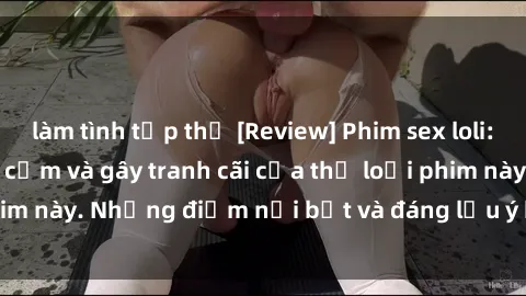 làm tình tập thể [Review] Phim sex loli: Đánh giá về sự gợi cảm và gây tranh cãi của thể loại phim này. Những điểm nổi bật và đáng lưu ý khi xem phim loli.