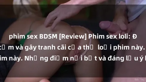 phim sex BDSM [Review] Phim sex loli: Đánh giá về sự gợi cảm và gây tranh cãi của thể loại phim này. Những điểm nổi bật và đáng lưu ý khi xem phim loli.