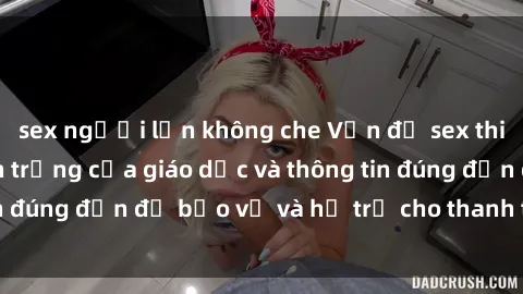 sex người lớn không che Vấn đề sex thiếu niên: Tầm quan trọng của giáo dục và thông tin đúng đắn để bảo vệ và hỗ trợ cho thanh thiếu niên