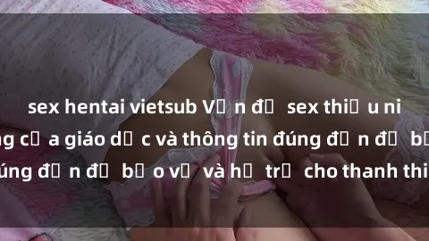 sex hentai vietsub Vấn đề sex thiếu niên: Tầm quan trọng của giáo dục và thông tin đúng đắn để bảo vệ và hỗ trợ cho thanh thiếu niên