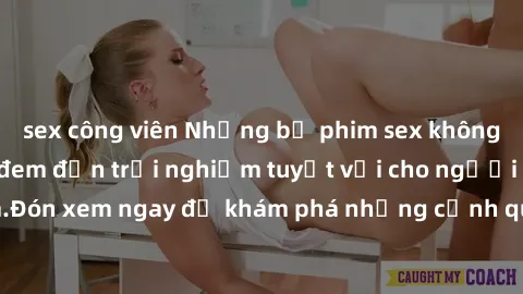 sex công viên Những bộ phim sex không che HD đỉnh cao, đem đến trải nghiệm tuyệt vời cho người xem.Đón xem ngay để khám phá những cảnh quay đẹp mắt và kích thích.