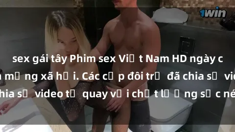 sex gái tây Phim sex Việt Nam HD ngày càng phổ biến trên mạng xã hội. Các cặp đôi trẻ đã chia sẻ video tự quay với chất lượng sắc nét, gợi cảm.