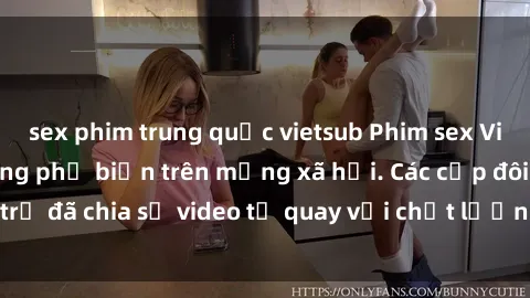 sex phim trung quốc vietsub Phim sex Việt Nam HD ngày càng phổ biến trên mạng xã hội. Các cặp đôi trẻ đã chia sẻ video tự quay với chất lượng sắc nét, gợi cảm.
