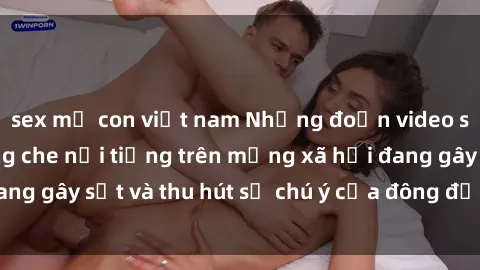 sex mẹ con việt nam Những đoạn video sex Việt Nam không che nổi tiếng trên mạng xã hội đang gây sốt và thu hút sự chú ý của đông đảo người xem.