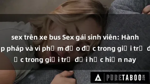 sex trên xe bus Sex gái sinh viên: Hành vi gấu không hợp pháp và vi phạm đạo đức trong giới trẻ đại học hiện nay