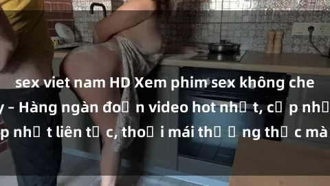sex viet nam HD Xem phim sex không che miễn phí tại đây – Hàng ngàn đoạn video hot nhất, cập nhật liên tục, thoải mái thưởng thức mà không tốn kém.