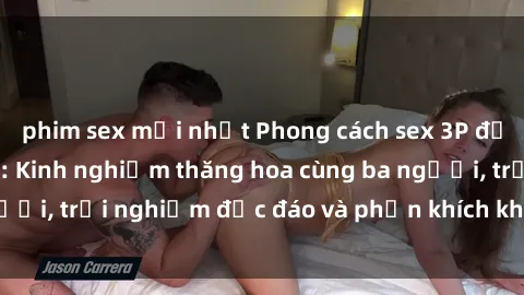 phim sex mới nhất Phong cách sex 3P độc đáo tại Việt Nam: Kinh nghiệm thăng hoa cùng ba người, trải nghiệm độc đáo và phấn khích không thể bỏ lỡ!
