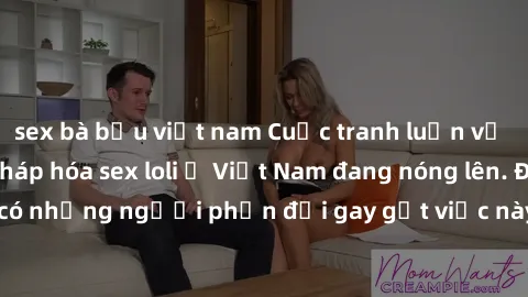 sex bà bầu việt nam Cuộc tranh luận về việc có nên hợp pháp hóa sex loli ở Việt Nam đang nóng lên. Đồng thời, cũng có những người phản đối gay gắt việc này vì lo ngại về tác động tiêu cực lên trẻ em v