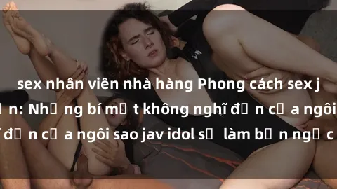 sex nhân viên nhà hàng Phong cách sex jav idol siêu hấp dẫn: Những bí mật không nghĩ đến của ngôi sao jav idol sẽ làm bạn ngạc nhiên!