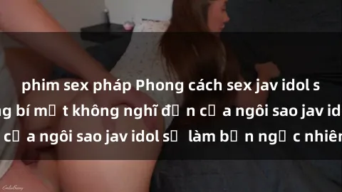 phim sex pháp Phong cách sex jav idol siêu hấp dẫn: Những bí mật không nghĩ đến của ngôi sao jav idol sẽ làm bạn ngạc nhiên!