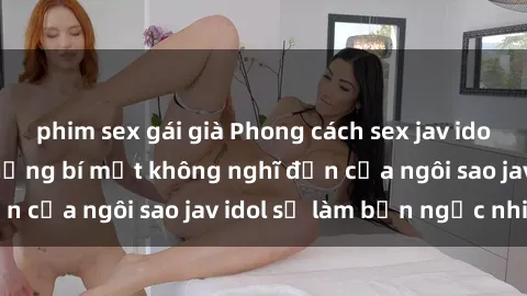 phim sex gái già Phong cách sex jav idol siêu hấp dẫn: Những bí mật không nghĩ đến của ngôi sao jav idol sẽ làm bạn ngạc nhiên!