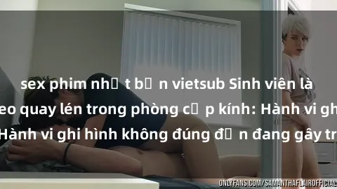 sex phim nhật bản vietsub Sinh viên là nạn nhân của video quay lén trong phòng cấp kính: Hành vi ghi hình không đúng đắn đang gây tranh cãi lớn
