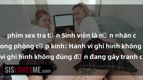 phim sex tra tấn Sinh viên là nạn nhân của video quay lén trong phòng cấp kính: Hành vi ghi hình không đúng đắn đang gây tranh cãi lớn