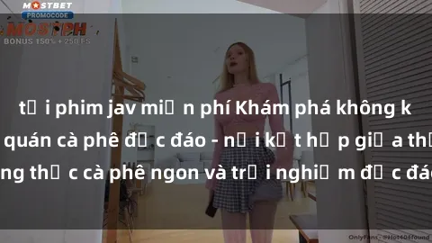 tải phim jav miễn phí Khám phá không khí độc đáo tại sex quán cà phê độc đáo - nơi kết hợp giữa thưởng thức cà phê ngon và trải nghiệm độc đáo của không gian sex shop.