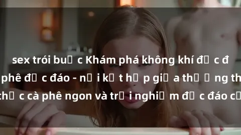 sex trói buộc Khám phá không khí độc đáo tại sex quán cà phê độc đáo - nơi kết hợp giữa thưởng thức cà phê ngon và trải nghiệm độc đáo của không gian sex shop.