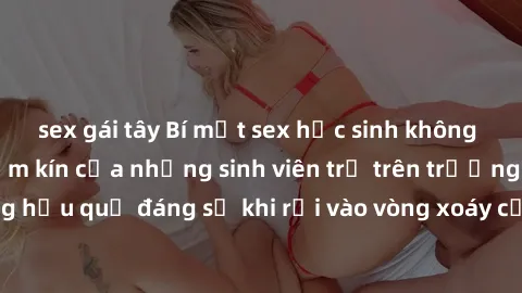 sex gái tây Bí mật sex học sinh không che: Cuộc sống thầm kín của những sinh viên trẻ trên trường. Những hậu quả đáng sợ khi rơi vào vòng xoáy của tình dục từ tuổi mới lớn.