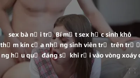 sex bà nội trợ Bí mật sex học sinh không che: Cuộc sống thầm kín của những sinh viên trẻ trên trường. Những hậu quả đáng sợ khi rơi vào vòng xoáy của tình dục từ tuổi mới lớn.