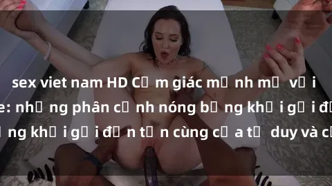 sex viet nam HD Cảm giác mạnh mẽ với sex BDSM không che: những phân cảnh nóng bỏng khơi gợi đến tận cùng của tư duy và cơ thể.