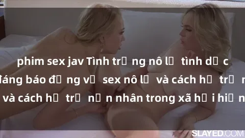 phim sex jav Tình trạng nô lệ tình dục: Những thực tế đáng báo động về sex nô lệ và cách hỗ trợ nạn nhân trong xã hội hiện nay