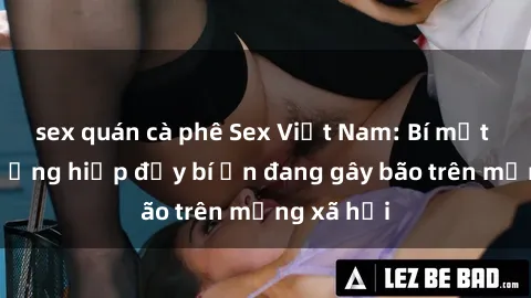 sex quán cà phê Sex Việt Nam: Bí mật về vụ cưỡng hiếp đầy bí ẩn đang gây bão trên mạng xã hội