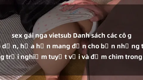 sex gái nga vietsub Danh sách các cô gái gọi Việt Nam hấp dẫn, hứa hẹn mang đến cho bạn những trải nghiệm tuyệt vời và đắm chìm trong cảm xúc tuyệt vời.