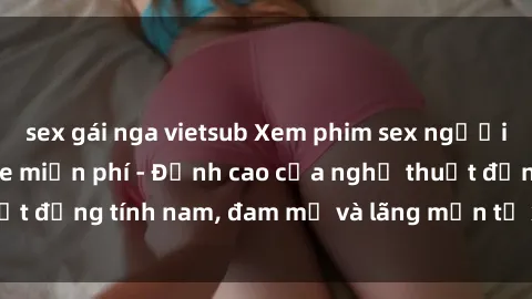 sex gái nga vietsub Xem phim sex người Pháp vietsub online miễn phí - Đỉnh cao của nghệ thuật đồng tính nam, đam mỹ và lãng mạn từ xứ sở hoa hồng!